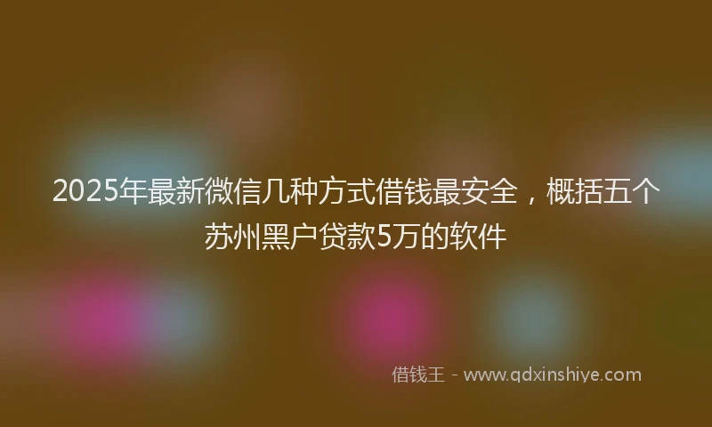 2025年最新微信几种方式借钱最安全，概括五个苏州黑户贷款5万的软件