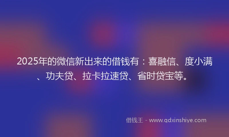 2025年的微信新出来的借钱有：喜融信、度小满、功夫贷、拉卡拉速贷、省时贷宝等。