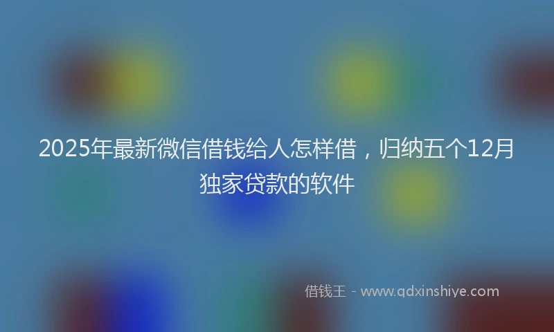 2025年最新微信借钱给人怎样借，归纳五个12月独家贷款的软件