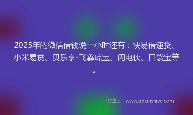 2025年的微信借钱说一小时还有：快易借速贷、小米易贷、贝乐享-飞鑫琼宝、闪电侠、口袋宝等。