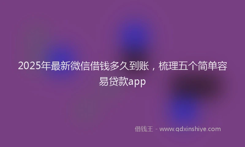 2025年最新微信借钱多久到账，梳理五个简单容易贷款app