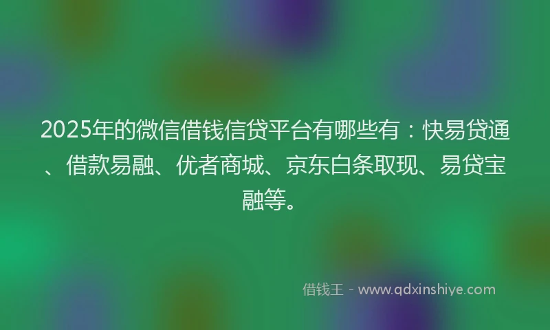 2025年的微信借钱信贷平台有哪些有：快易贷通、借款易融、优者商城、京东白条取现、易贷宝融等。