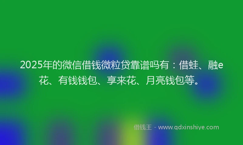 2025年的微信借钱微粒贷靠谱吗有：借蛙、融e花、有钱钱包、享来花、月亮钱包等。