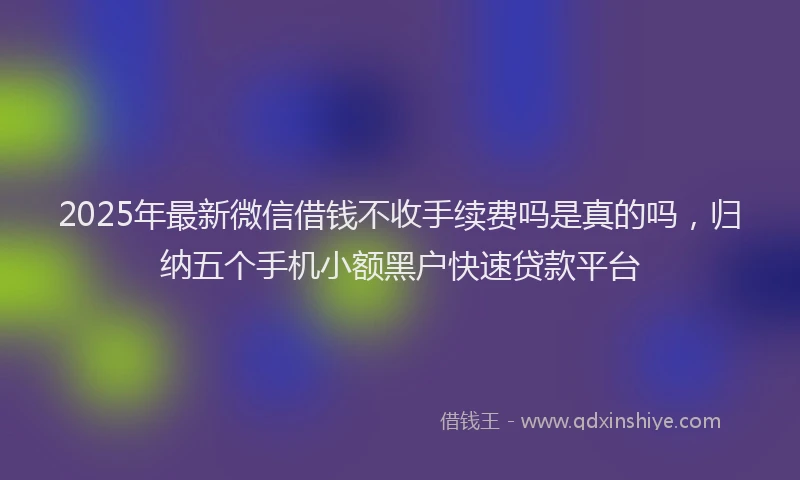 2025年最新微信借钱不收手续费吗是真的吗，归纳五个手机小额黑户快速贷款平台