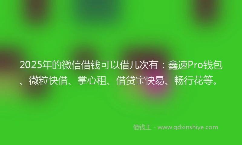 2025年的微信借钱可以借几次有：鑫速Pro钱包、微粒快借、掌心租、借贷宝快易、畅行花等。