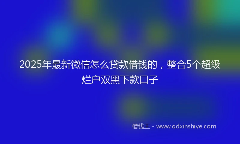 2025年最新微信怎么贷款借钱的，整合5个超级烂户双黑下款口子