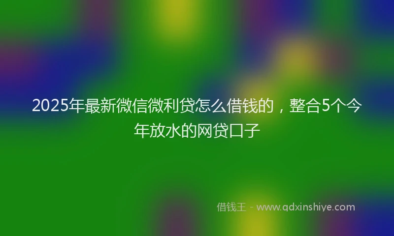 2025年最新微信微利贷怎么借钱的，整合5个今年放水的网贷口子