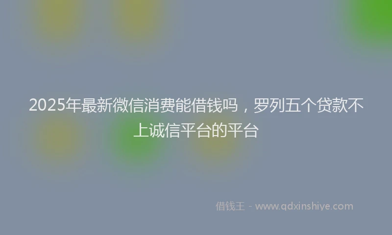 2025年最新微信消费能借钱吗，罗列五个贷款不上诚信平台的平台