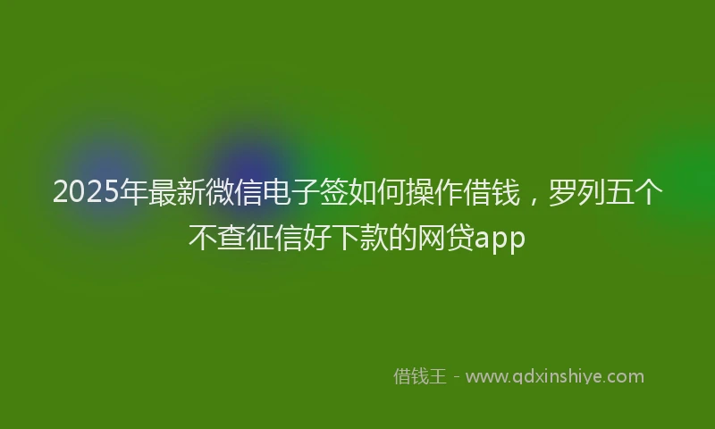 2025年最新微信电子签如何操作借钱，罗列五个不查征信好下款的网贷app