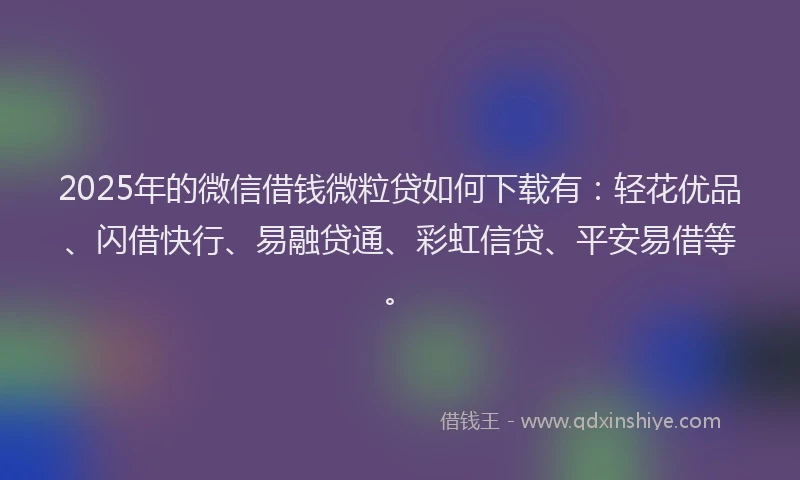 2025年的微信借钱微粒贷如何下载有：轻花优品、闪借快行、易融贷通、彩虹信贷、平安易借等。