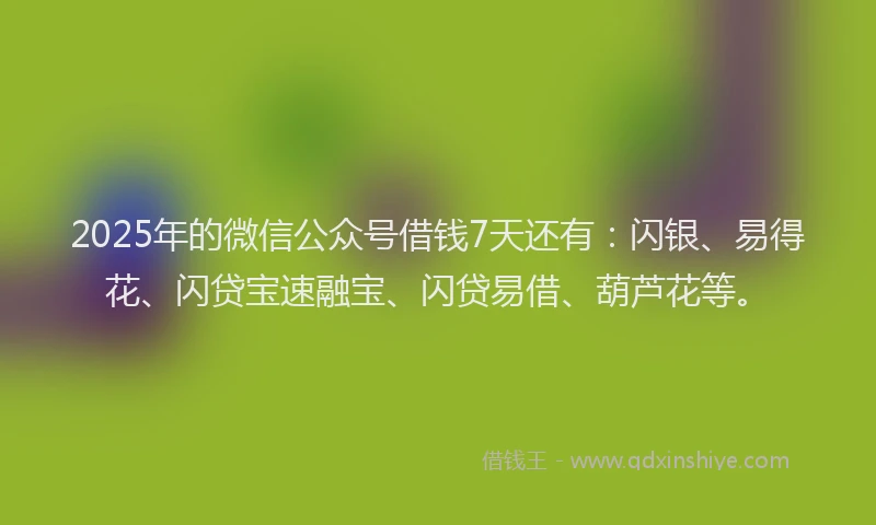 2025年的微信公众号借钱7天还有：闪银、易得花、闪贷宝速融宝、闪贷易借、葫芦花等。