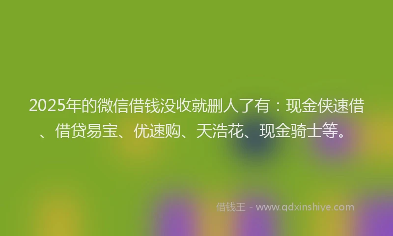 2025年的微信借钱没收就删人了有：现金侠速借、借贷易宝、优速购、天浩花、现金骑士等。