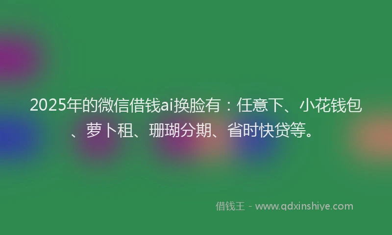 2025年的微信借钱ai换脸有：任意下、小花钱包、萝卜租、珊瑚分期、省时快贷等。