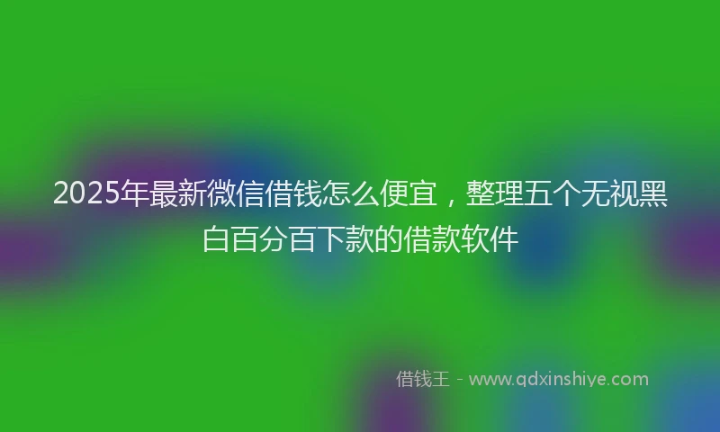 2025年最新微信借钱怎么便宜，整理五个无视黑白百分百下款的借款软件