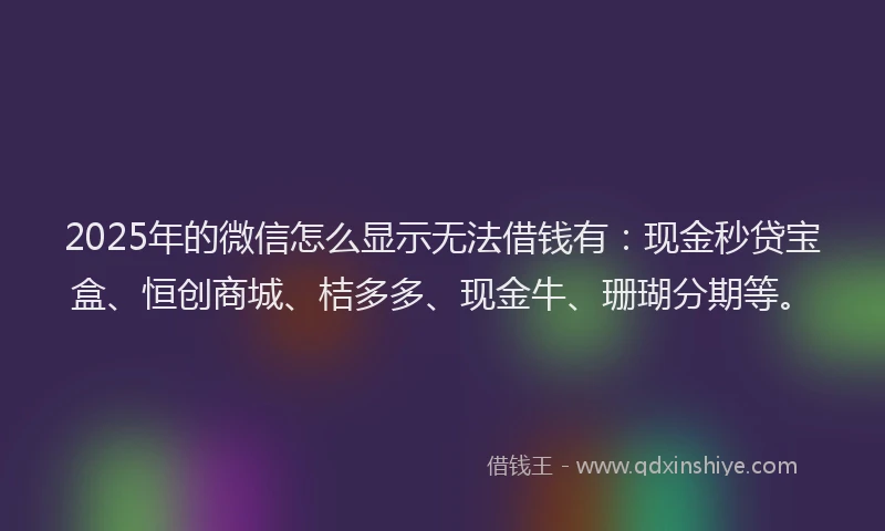 2025年的微信怎么显示无法借钱有：现金秒贷宝盒、恒创商城、桔多多、现金牛、珊瑚分期等。