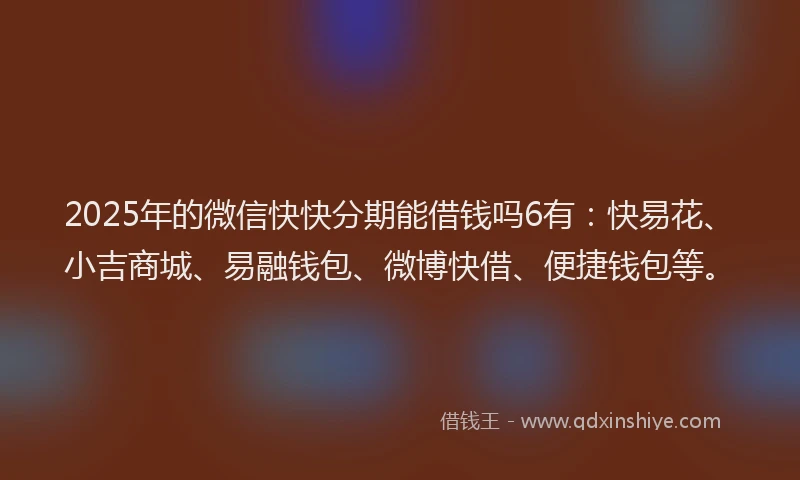 2025年的微信快快分期能借钱吗6有：快易花、小吉商城、易融钱包、微博快借、便捷钱包等。