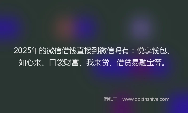2025年的微信借钱直接到微信吗有：悦享钱包、如心来、口袋财富、我来贷、借贷易融宝等。
