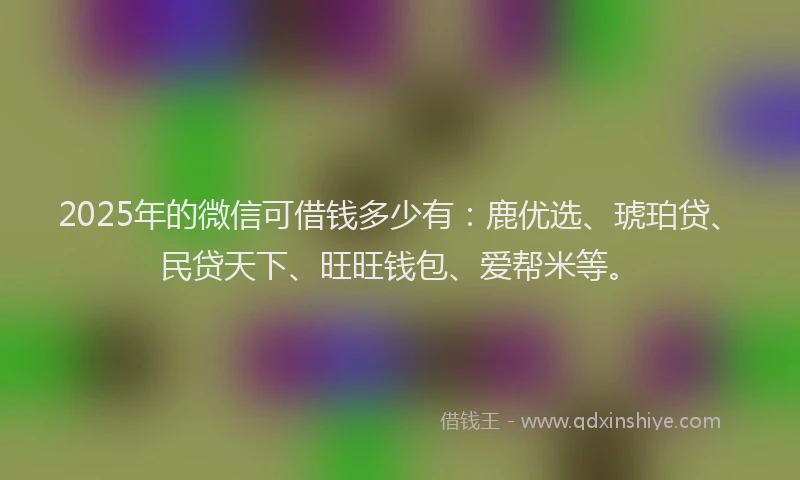 2025年的微信可借钱多少有：鹿优选、琥珀贷、民贷天下、旺旺钱包、爱帮米等。