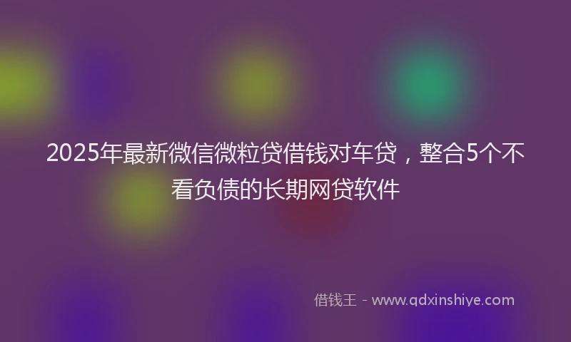 2025年最新微信微粒贷借钱对车贷，整合5个不看负债的长期网贷软件
