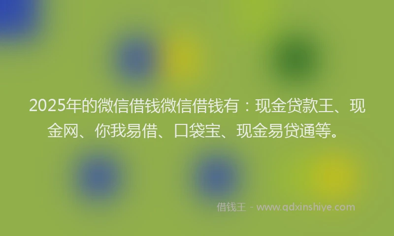 2025年的微信借钱微信借钱有：现金贷款王、现金网、你我易借、口袋宝、现金易贷通等。