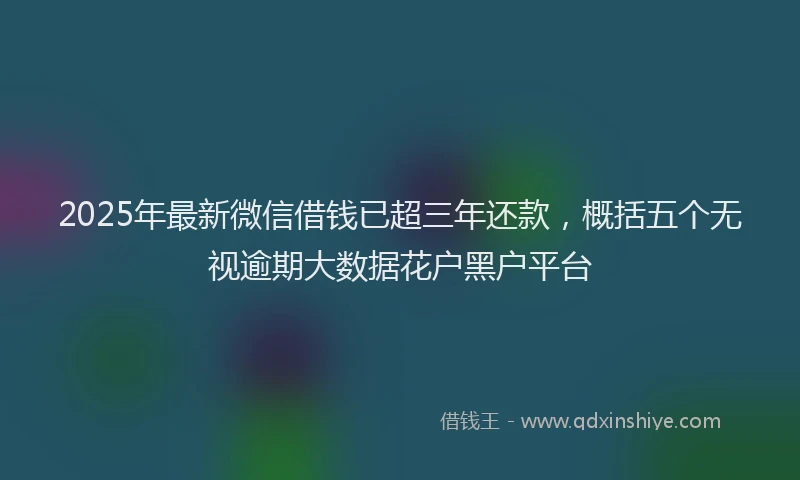 2025年最新微信借钱已超三年还款，概括五个无视逾期大数据花户黑户平台