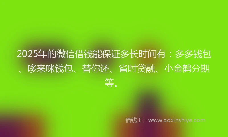 2025年的微信借钱能保证多长时间有：多多钱包、哆来咪钱包、替你还、省时贷融、小金鹤分期等。