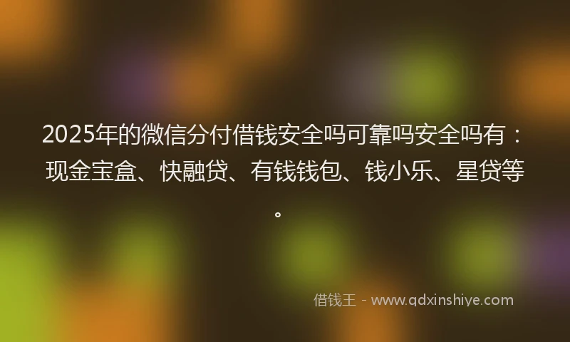 2025年的微信分付借钱安全吗可靠吗安全吗有：现金宝盒、快融贷、有钱钱包、钱小乐、星贷等。