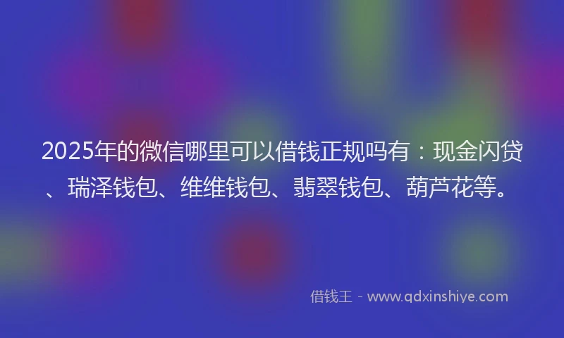 2025年的微信哪里可以借钱正规吗有：现金闪贷、瑞泽钱包、维维钱包、翡翠钱包、葫芦花等。