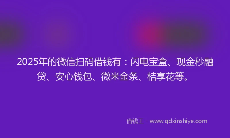 2025年的微信扫码借钱有：闪电宝盒、现金秒融贷、安心钱包、微米金条、桔享花等。