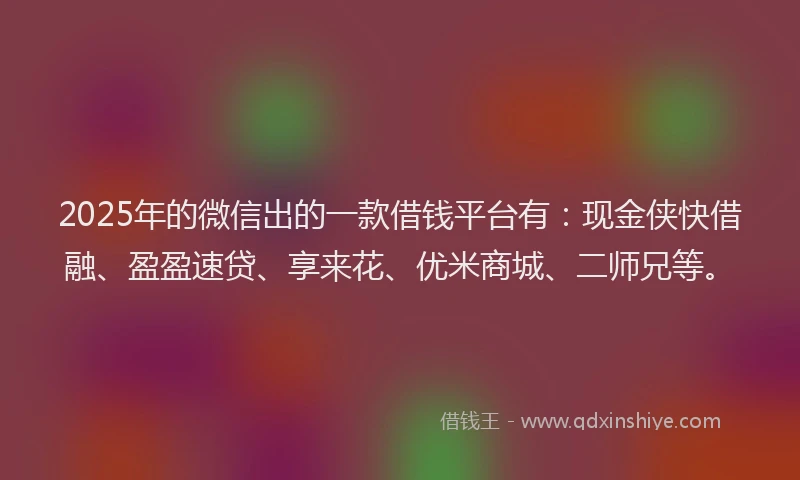 2025年的微信出的一款借钱平台有：现金侠快借融、盈盈速贷、享来花、优米商城、二师兄等。
