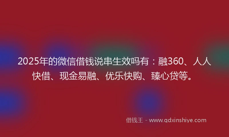2025年的微信借钱说串生效吗有：融360、人人快借、现金易融、优乐快购、臻心贷等。