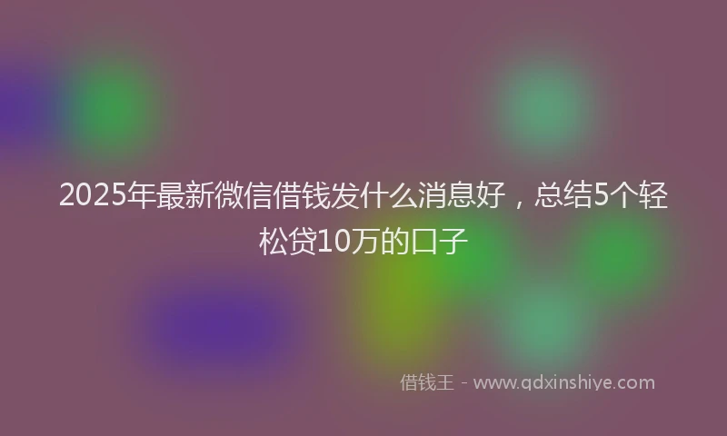 2025年最新微信借钱发什么消息好，总结5个轻松贷10万的口子