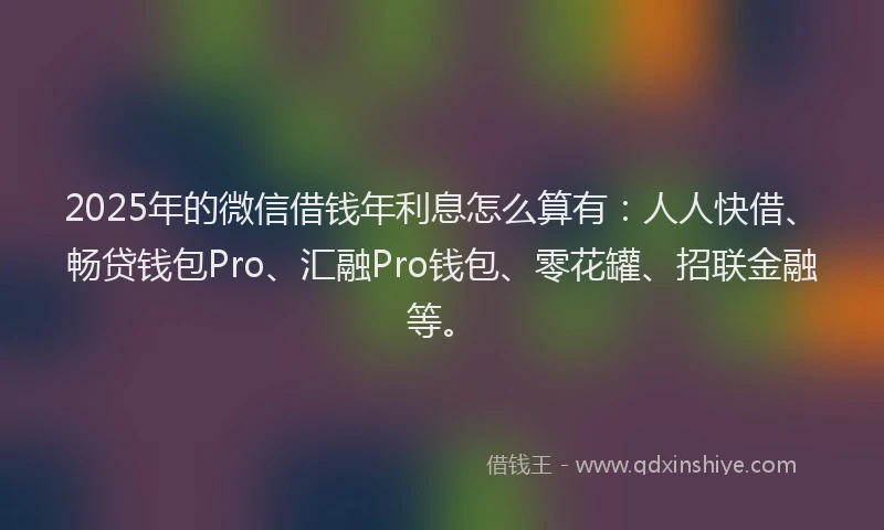 2025年的微信借钱年利息怎么算有：人人快借、畅贷钱包Pro、汇融Pro钱包、零花罐、招联金融等。