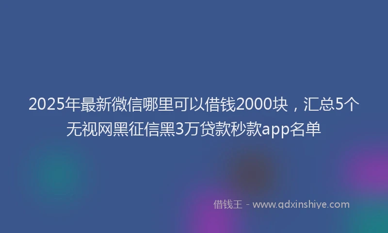 2025年最新微信哪里可以借钱2000块，汇总5个无视网黑征信黑3万贷款秒款app名单