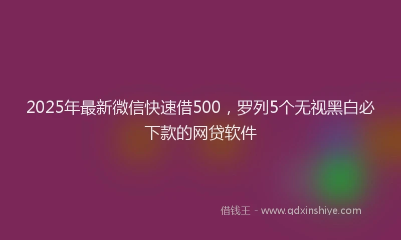 2025年最新微信快速借500，罗列5个无视黑白必下款的网贷软件