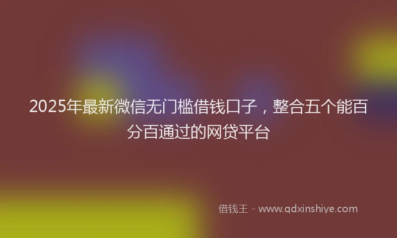 2025年最新微信无门槛借钱口子，整合五个能百分百通过的网贷平台