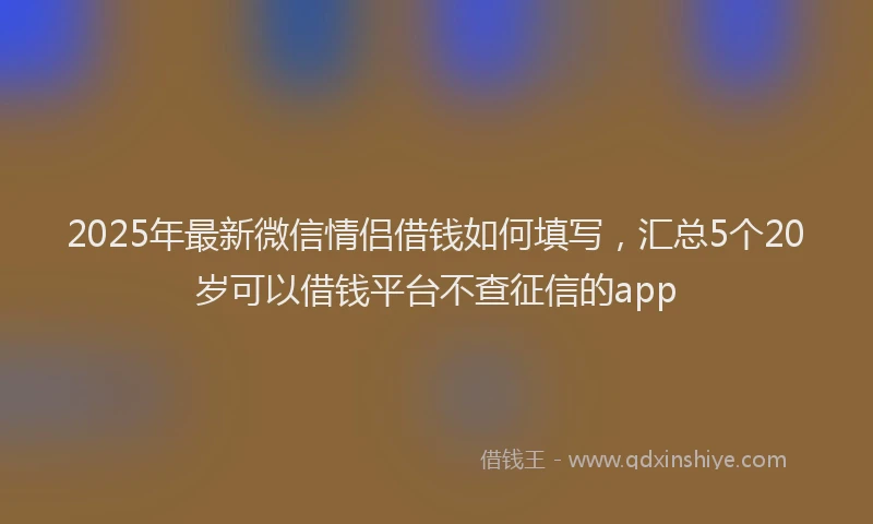 2025年最新微信情侣借钱如何填写，汇总5个20岁可以借钱平台不查征信的app