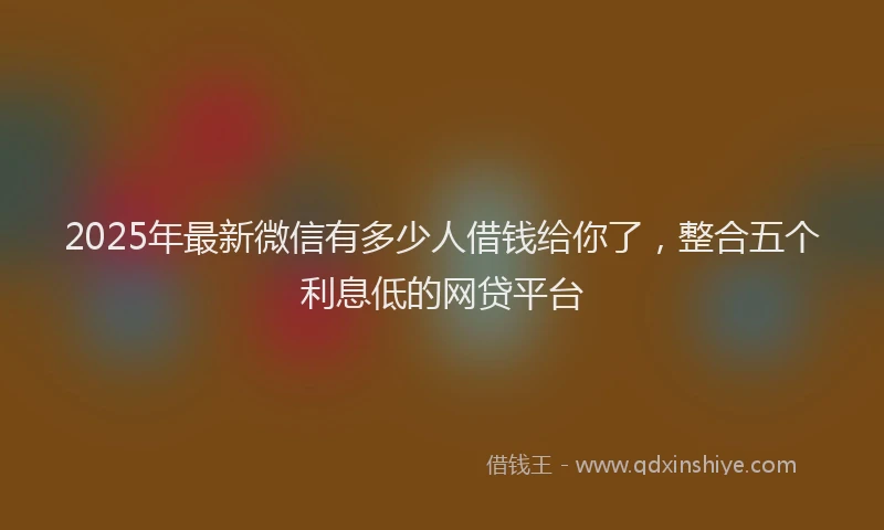 2025年最新微信有多少人借钱给你了，整合五个利息低的网贷平台