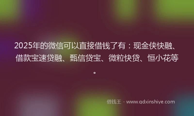 2025年的微信可以直接借钱了有：现金侠快融、借款宝速贷融、甄信贷宝、微粒快贷、恒小花等。