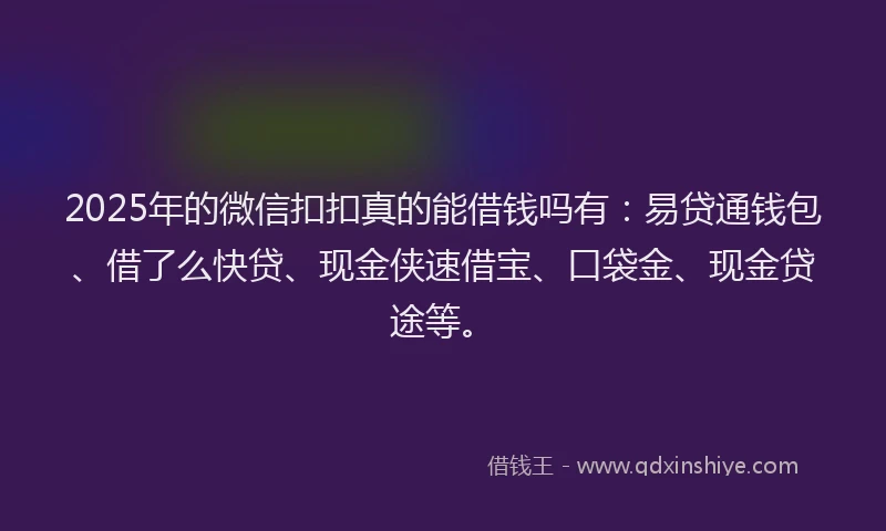 2025年的微信扣扣真的能借钱吗有：易贷通钱包、借了么快贷、现金侠速借宝、口袋金、现金贷途等。