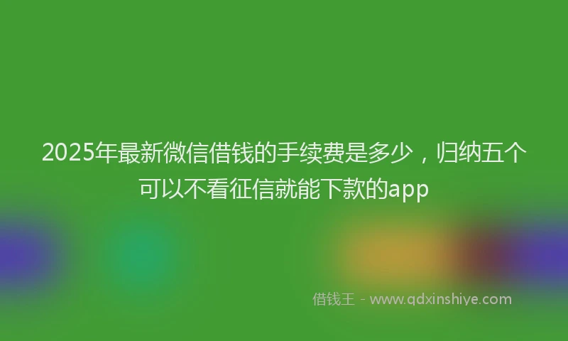 2025年最新微信借钱的手续费是多少，归纳五个可以不看征信就能下款的app