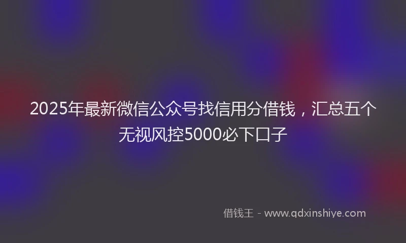 2025年最新微信公众号找信用分借钱，汇总五个无视风控5000必下口子