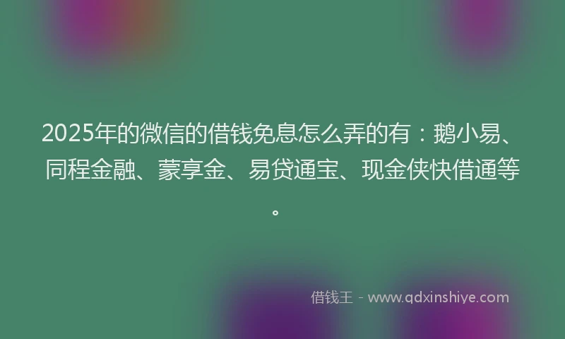 2025年的微信的借钱免息怎么弄的有：鹅小易、同程金融、蒙享金、易贷通宝、现金侠快借通等。