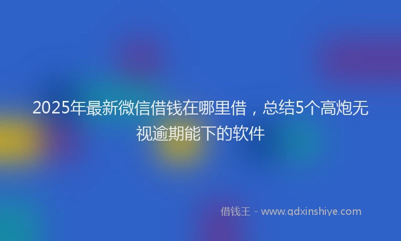 2025年最新微信借钱在哪里借，总结5个高炮无视逾期能下的软件