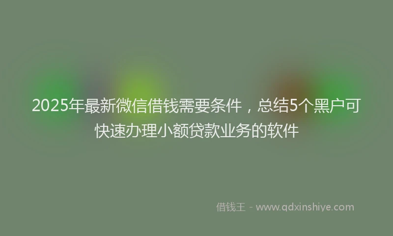 2025年最新微信借钱需要条件，总结5个黑户可快速办理小额贷款业务的软件