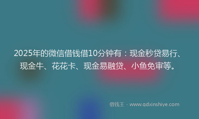 2025年的微信借钱借10分钟有：现金秒贷易行、现金牛、花花卡、现金易融贷、小鱼免审等。