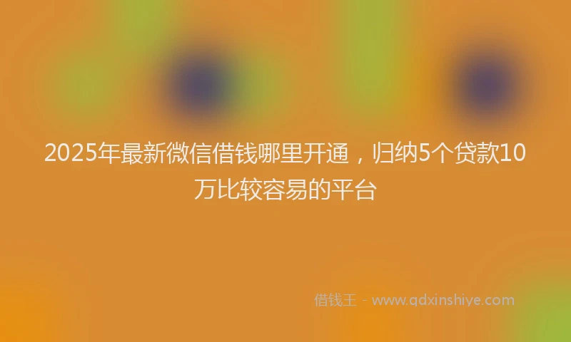 2025年最新微信借钱哪里开通，归纳5个贷款10万比较容易的平台