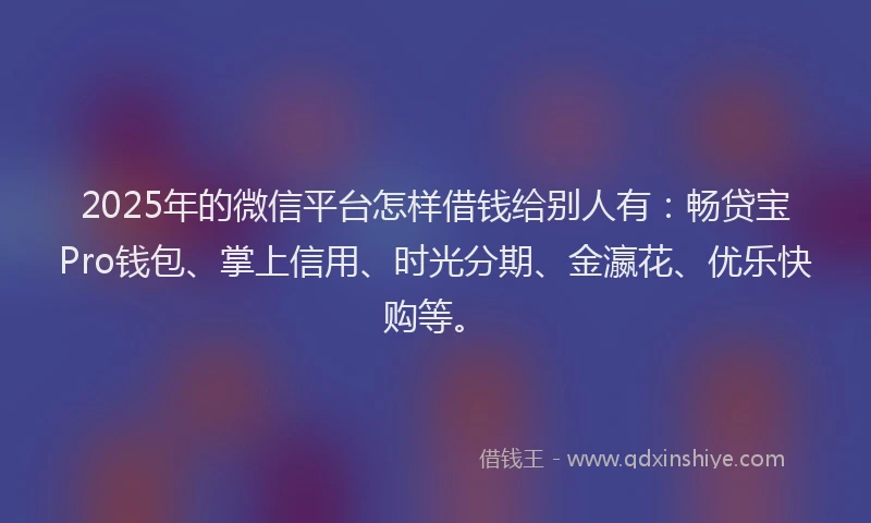 2025年的微信平台怎样借钱给别人有：畅贷宝Pro钱包、掌上信用、时光分期、金瀛花、优乐快购等。