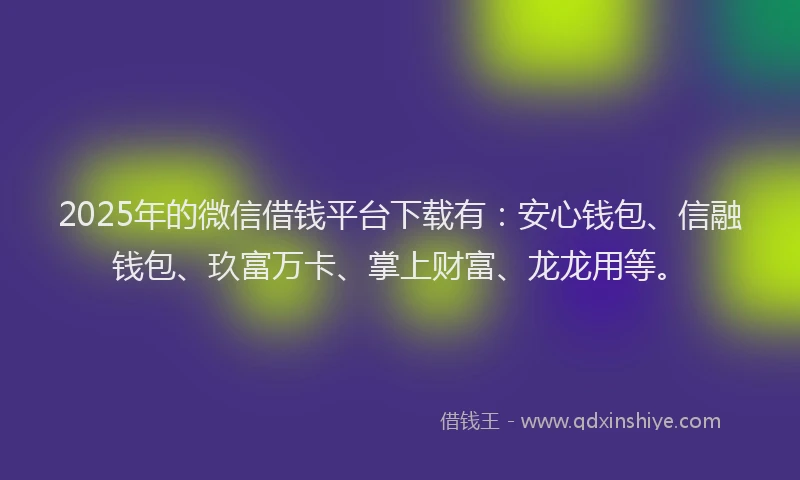 2025年的微信借钱平台下载有：安心钱包、信融钱包、玖富万卡、掌上财富、龙龙用等。