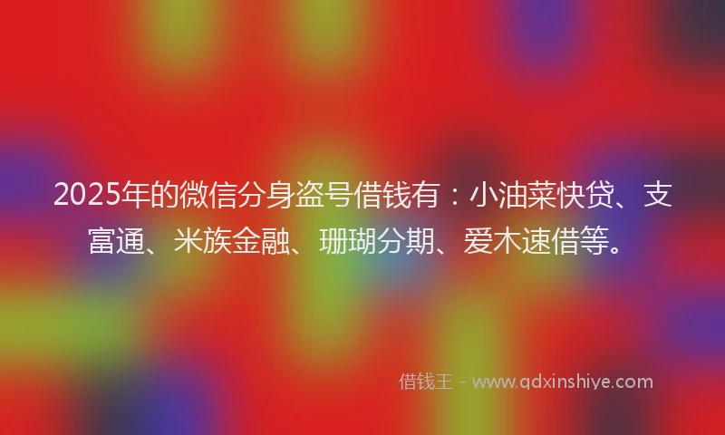 2025年的微信分身盗号借钱有：小油菜快贷、支富通、米族金融、珊瑚分期、爱木速借等。